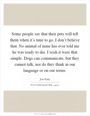 Some people say that their pets will tell them when it’s time to go. I don’t believe that. No animal of mine has ever told me he was ready to die. I wish it were that simple. Dogs can communicate, but they cannot talk, nor do they think in our language or on our terms Picture Quote #1
