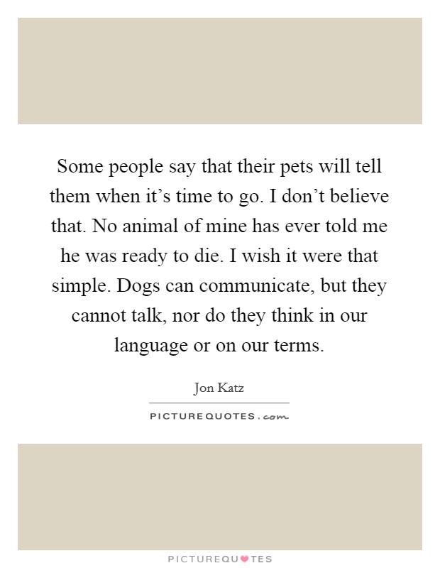Some people say that their pets will tell them when it's time to go. I don't believe that. No animal of mine has ever told me he was ready to die. I wish it were that simple. Dogs can communicate, but they cannot talk, nor do they think in our language or on our terms. Picture Quote #1