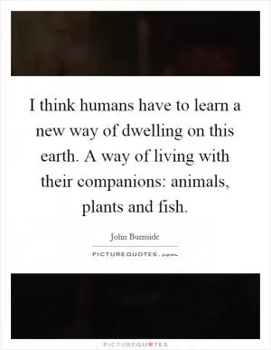 I think humans have to learn a new way of dwelling on this earth. A way of living with their companions: animals, plants and fish Picture Quote #1
