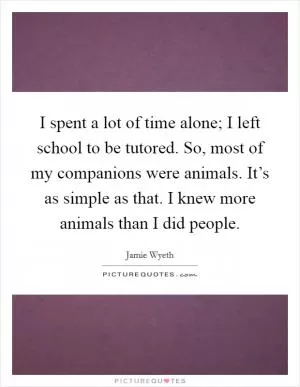 I spent a lot of time alone; I left school to be tutored. So, most of my companions were animals. It’s as simple as that. I knew more animals than I did people Picture Quote #1