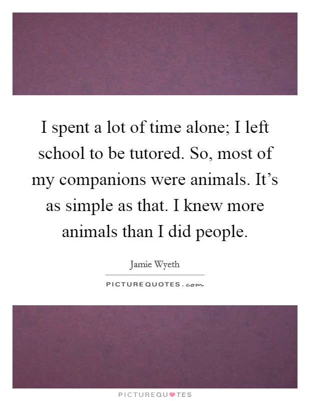 I spent a lot of time alone; I left school to be tutored. So, most of my companions were animals. It's as simple as that. I knew more animals than I did people. Picture Quote #1