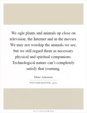 We ogle plants and animals up close on television, the Internet and in the movies. We may not worship the animals we see, but we still regard them as necessary physical and spiritual companions. Technological nature can’t completely satisfy that yearning Picture Quote #1