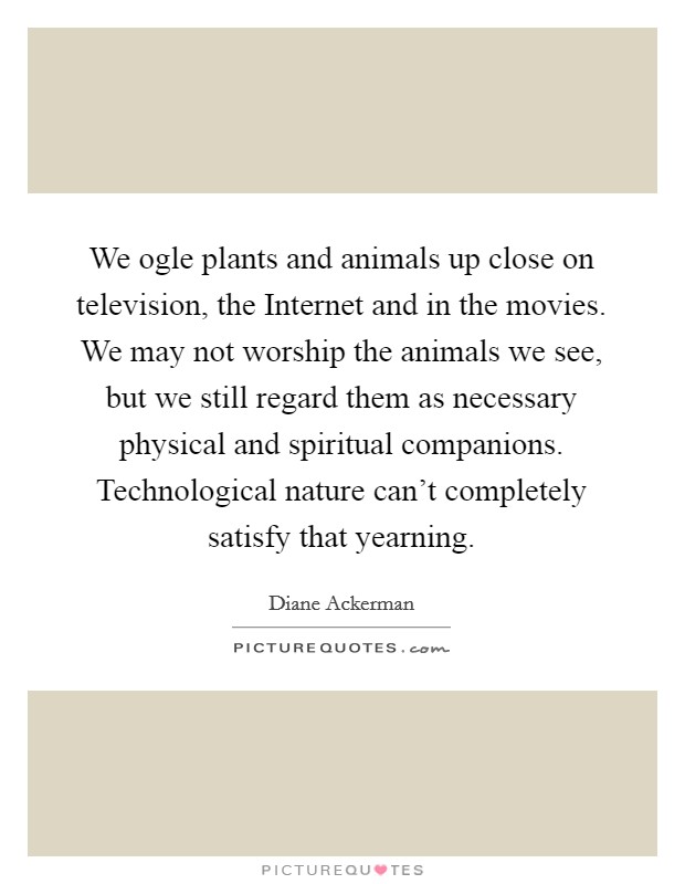 We ogle plants and animals up close on television, the Internet and in the movies. We may not worship the animals we see, but we still regard them as necessary physical and spiritual companions. Technological nature can't completely satisfy that yearning. Picture Quote #1