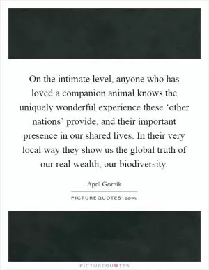 On the intimate level, anyone who has loved a companion animal knows the uniquely wonderful experience these ‘other nations’ provide, and their important presence in our shared lives. In their very local way they show us the global truth of our real wealth, our biodiversity Picture Quote #1