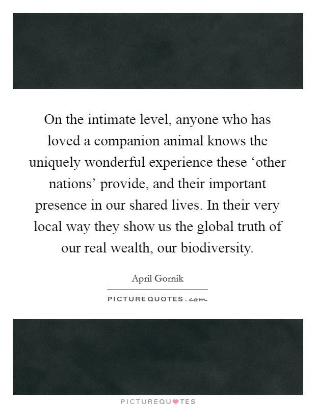 On the intimate level, anyone who has loved a companion animal knows the uniquely wonderful experience these ‘other nations' provide, and their important presence in our shared lives. In their very local way they show us the global truth of our real wealth, our biodiversity. Picture Quote #1