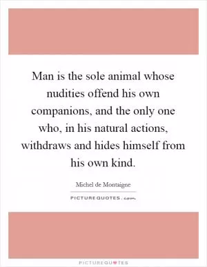 Man is the sole animal whose nudities offend his own companions, and the only one who, in his natural actions, withdraws and hides himself from his own kind Picture Quote #1