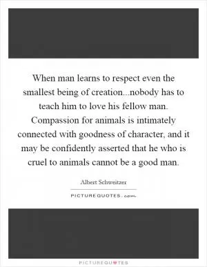 When man learns to respect even the smallest being of creation...nobody has to teach him to love his fellow man. Compassion for animals is intimately connected with goodness of character, and it may be confidently asserted that he who is cruel to animals cannot be a good man Picture Quote #1