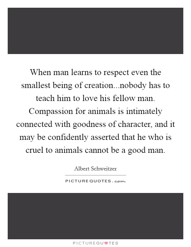 When man learns to respect even the smallest being of creation...nobody has to teach him to love his fellow man. Compassion for animals is intimately connected with goodness of character, and it may be confidently asserted that he who is cruel to animals cannot be a good man. Picture Quote #1