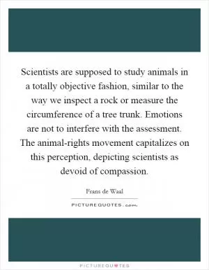 Scientists are supposed to study animals in a totally objective fashion, similar to the way we inspect a rock or measure the circumference of a tree trunk. Emotions are not to interfere with the assessment. The animal-rights movement capitalizes on this perception, depicting scientists as devoid of compassion Picture Quote #1