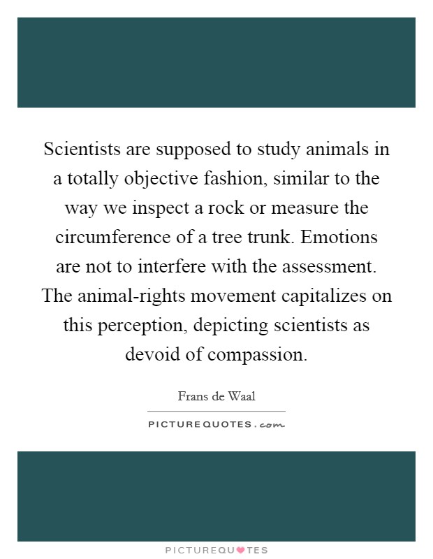 Scientists are supposed to study animals in a totally objective fashion, similar to the way we inspect a rock or measure the circumference of a tree trunk. Emotions are not to interfere with the assessment. The animal-rights movement capitalizes on this perception, depicting scientists as devoid of compassion. Picture Quote #1