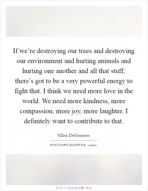 If we’re destroying our trees and destroying our environment and hurting animals and hurting one another and all that stuff, there’s got to be a very powerful energy to fight that. I think we need more love in the world. We need more kindness, more compassion, more joy, more laughter. I definitely want to contribute to that Picture Quote #1