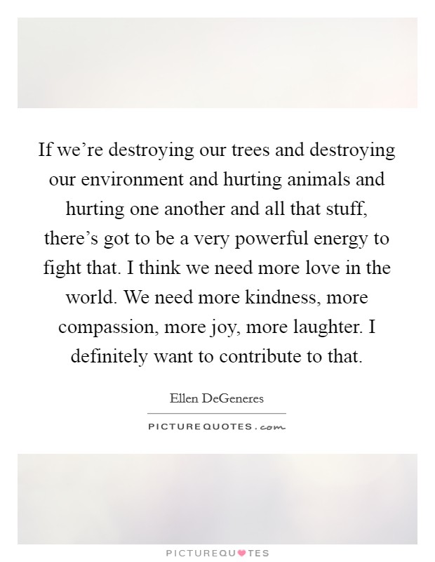 If we're destroying our trees and destroying our environment and hurting animals and hurting one another and all that stuff, there's got to be a very powerful energy to fight that. I think we need more love in the world. We need more kindness, more compassion, more joy, more laughter. I definitely want to contribute to that. Picture Quote #1