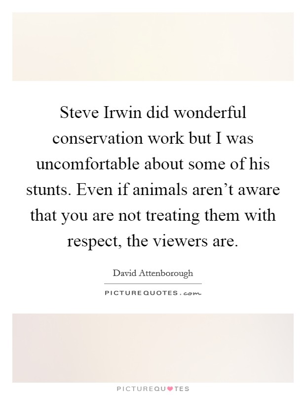 Steve Irwin did wonderful conservation work but I was uncomfortable about some of his stunts. Even if animals aren't aware that you are not treating them with respect, the viewers are. Picture Quote #1