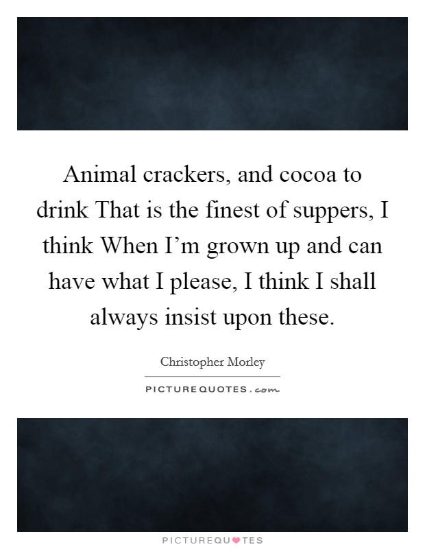 Animal crackers, and cocoa to drink That is the finest of suppers, I think When I'm grown up and can have what I please, I think I shall always insist upon these. Picture Quote #1