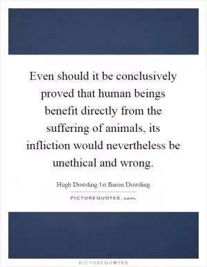 Even should it be conclusively proved that human beings benefit directly from the suffering of animals, its infliction would nevertheless be unethical and wrong Picture Quote #1