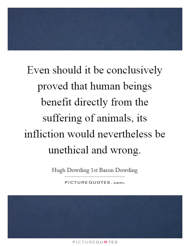 Even should it be conclusively proved that human beings benefit directly from the suffering of animals, its infliction would nevertheless be unethical and wrong. Picture Quote #1