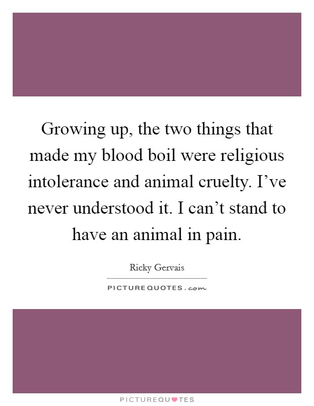 Growing up, the two things that made my blood boil were religious intolerance and animal cruelty. I've never understood it. I can't stand to have an animal in pain. Picture Quote #1