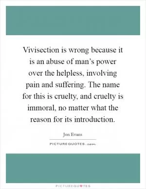 Vivisection is wrong because it is an abuse of man’s power over the helpless, involving pain and suffering. The name for this is cruelty, and cruelty is immoral, no matter what the reason for its introduction Picture Quote #1