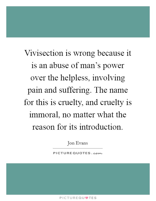 Vivisection is wrong because it is an abuse of man's power over the helpless, involving pain and suffering. The name for this is cruelty, and cruelty is immoral, no matter what the reason for its introduction. Picture Quote #1