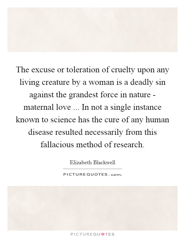 The excuse or toleration of cruelty upon any living creature by a woman is a deadly sin against the grandest force in nature - maternal love ... In not a single instance known to science has the cure of any human disease resulted necessarily from this fallacious method of research. Picture Quote #1