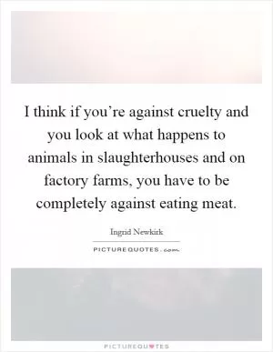 I think if you’re against cruelty and you look at what happens to animals in slaughterhouses and on factory farms, you have to be completely against eating meat Picture Quote #1