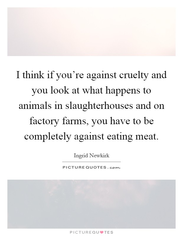 I think if you're against cruelty and you look at what happens to animals in slaughterhouses and on factory farms, you have to be completely against eating meat. Picture Quote #1