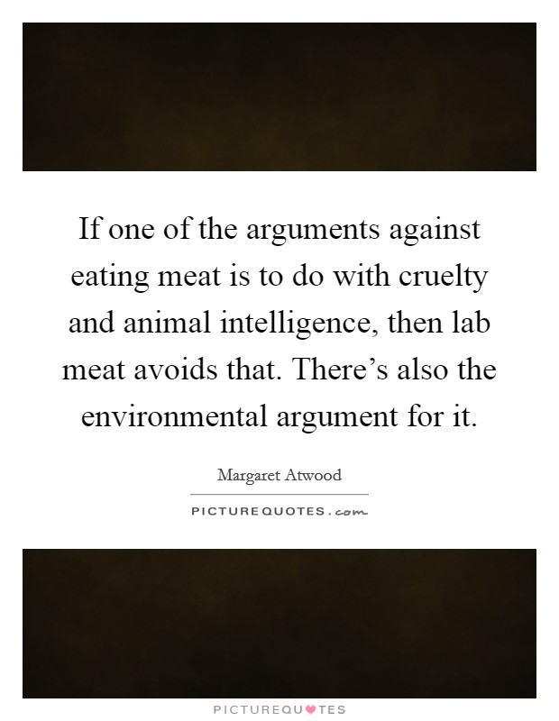 If one of the arguments against eating meat is to do with cruelty and animal intelligence, then lab meat avoids that. There's also the environmental argument for it. Picture Quote #1
