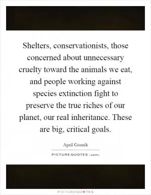 Shelters, conservationists, those concerned about unnecessary cruelty toward the animals we eat, and people working against species extinction fight to preserve the true riches of our planet, our real inheritance. These are big, critical goals Picture Quote #1