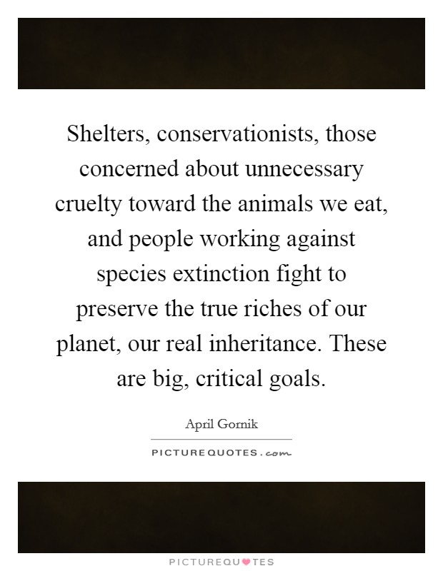 Shelters, conservationists, those concerned about unnecessary cruelty toward the animals we eat, and people working against species extinction fight to preserve the true riches of our planet, our real inheritance. These are big, critical goals. Picture Quote #1