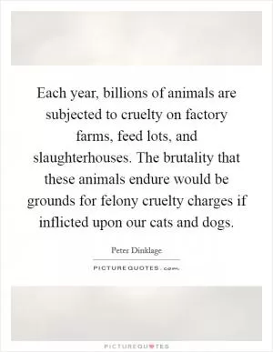 Each year, billions of animals are subjected to cruelty on factory farms, feed lots, and slaughterhouses. The brutality that these animals endure would be grounds for felony cruelty charges if inflicted upon our cats and dogs Picture Quote #1