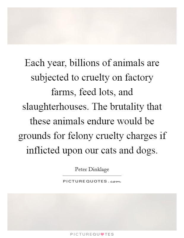 Each year, billions of animals are subjected to cruelty on factory farms, feed lots, and slaughterhouses. The brutality that these animals endure would be grounds for felony cruelty charges if inflicted upon our cats and dogs. Picture Quote #1