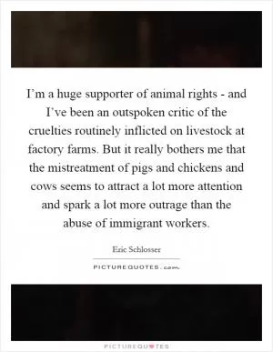 I’m a huge supporter of animal rights - and I’ve been an outspoken critic of the cruelties routinely inflicted on livestock at factory farms. But it really bothers me that the mistreatment of pigs and chickens and cows seems to attract a lot more attention and spark a lot more outrage than the abuse of immigrant workers Picture Quote #1
