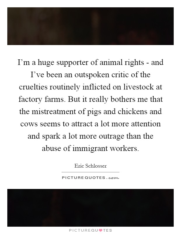 I'm a huge supporter of animal rights - and I've been an outspoken critic of the cruelties routinely inflicted on livestock at factory farms. But it really bothers me that the mistreatment of pigs and chickens and cows seems to attract a lot more attention and spark a lot more outrage than the abuse of immigrant workers. Picture Quote #1