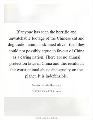 If anyone has seen the horrific and unwatchable footage of the Chinese cat and dog trade - animals skinned alive - then they could not possibly argue in favour of China as a caring nation. There are no animal protection laws in China and this results in the worst animal abuse and cruelty on the planet. It is indefensible Picture Quote #1