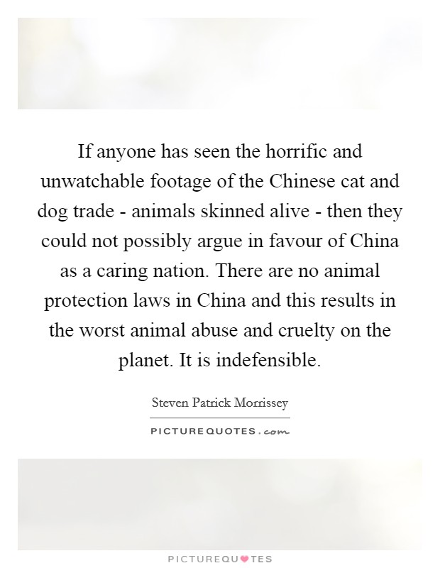 If anyone has seen the horrific and unwatchable footage of the Chinese cat and dog trade - animals skinned alive - then they could not possibly argue in favour of China as a caring nation. There are no animal protection laws in China and this results in the worst animal abuse and cruelty on the planet. It is indefensible. Picture Quote #1