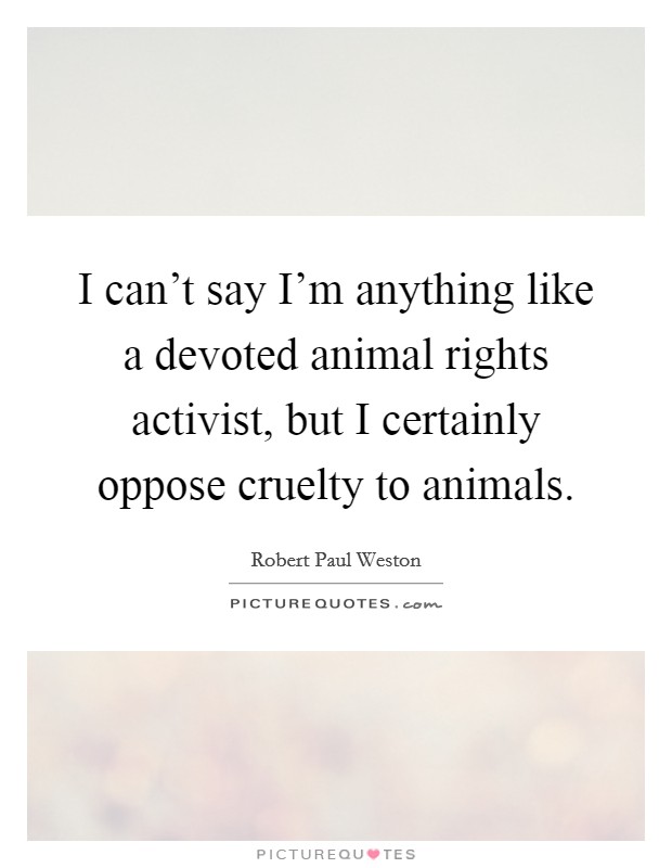 I can't say I'm anything like a devoted animal rights activist, but I certainly oppose cruelty to animals. Picture Quote #1