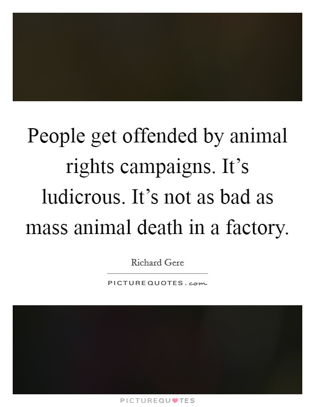People get offended by animal rights campaigns. It's ludicrous. It's not as bad as mass animal death in a factory. Picture Quote #1