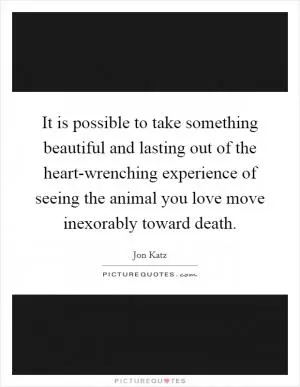 It is possible to take something beautiful and lasting out of the heart-wrenching experience of seeing the animal you love move inexorably toward death Picture Quote #1