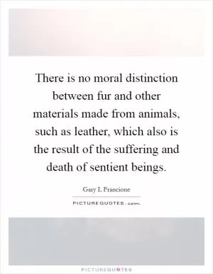 There is no moral distinction between fur and other materials made from animals, such as leather, which also is the result of the suffering and death of sentient beings Picture Quote #1