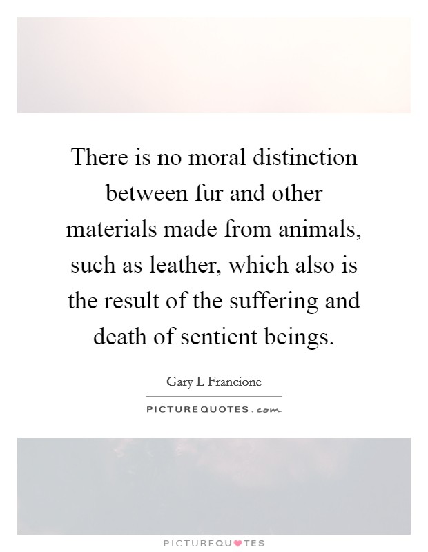 There is no moral distinction between fur and other materials made from animals, such as leather, which also is the result of the suffering and death of sentient beings. Picture Quote #1