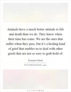 Animals have a much better attitude to life and death than we do. They know when their time has come. We are the ones that suffer when they pass, but it’s a healing kind of grief that enables us to deal with other griefs that are not so easy to grab hold of Picture Quote #1