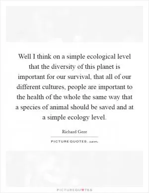 Well I think on a simple ecological level that the diversity of this planet is important for our survival, that all of our different cultures, people are important to the health of the whole the same way that a species of animal should be saved and at a simple ecology level Picture Quote #1