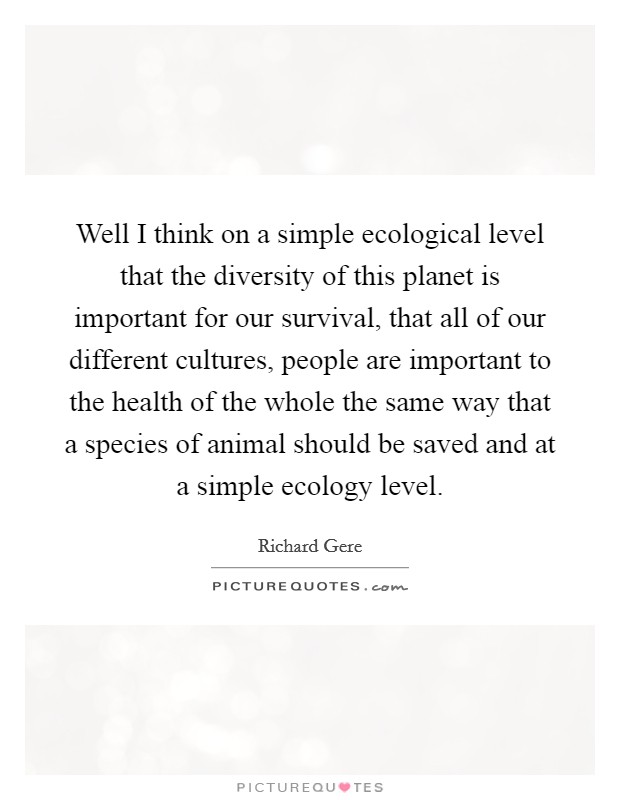 Well I think on a simple ecological level that the diversity of this planet is important for our survival, that all of our different cultures, people are important to the health of the whole the same way that a species of animal should be saved and at a simple ecology level. Picture Quote #1