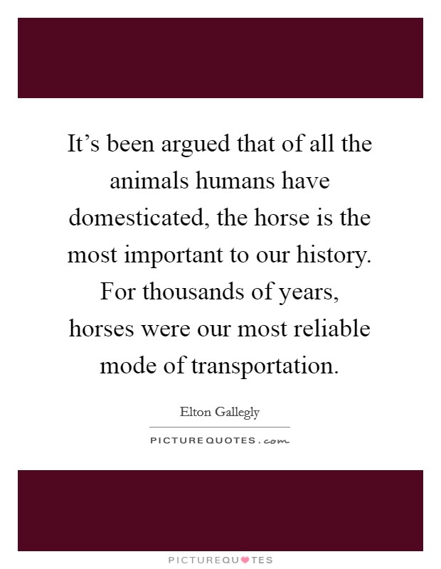 It's been argued that of all the animals humans have domesticated, the horse is the most important to our history. For thousands of years, horses were our most reliable mode of transportation. Picture Quote #1