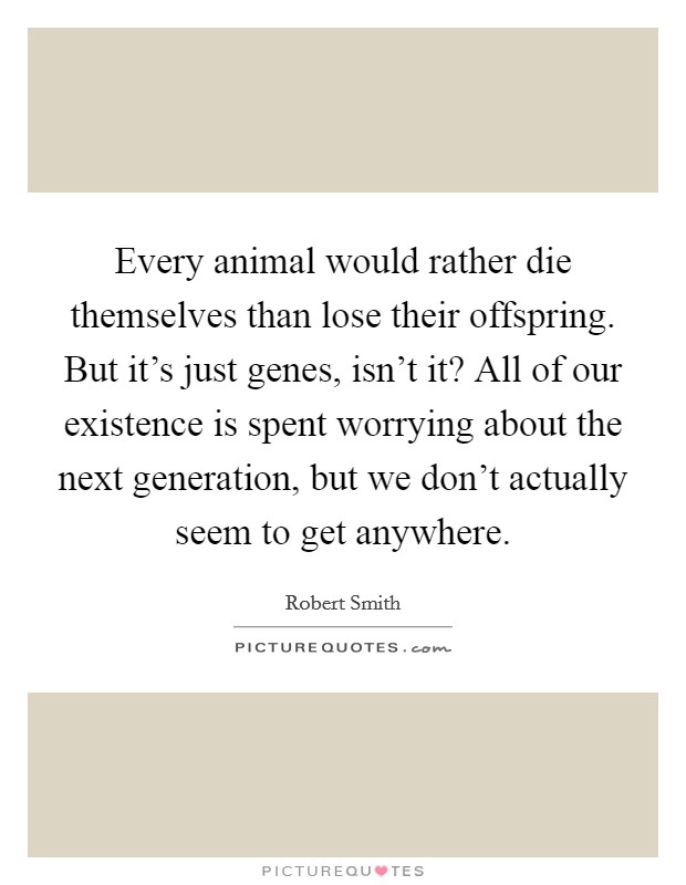 Every animal would rather die themselves than lose their offspring. But it's just genes, isn't it? All of our existence is spent worrying about the next generation, but we don't actually seem to get anywhere. Picture Quote #1