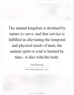 The animal kingdom is destined by nature to serve, and that service is fulfilled in alleviating the temporal and physical needs of man; the animal spirit or soul is limited by time - it dies with the body Picture Quote #1