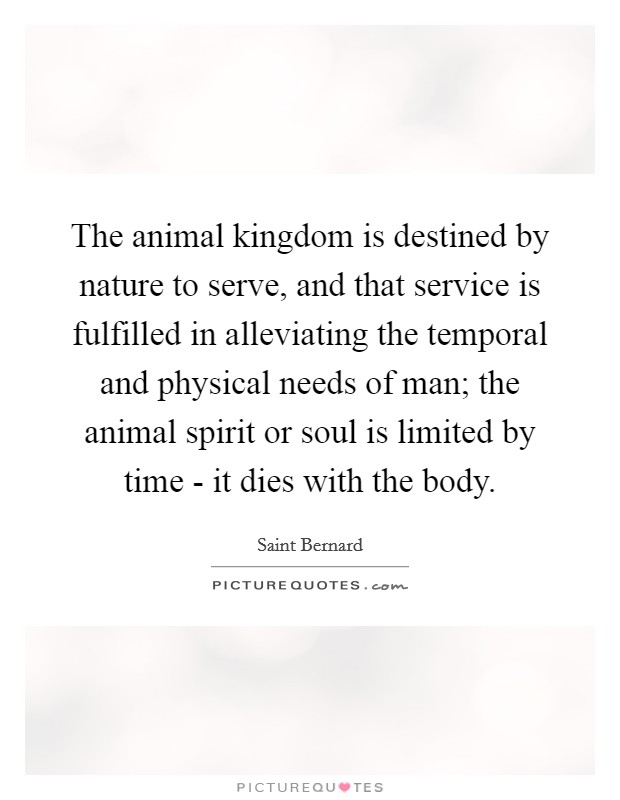 The animal kingdom is destined by nature to serve, and that service is fulfilled in alleviating the temporal and physical needs of man; the animal spirit or soul is limited by time - it dies with the body. Picture Quote #1