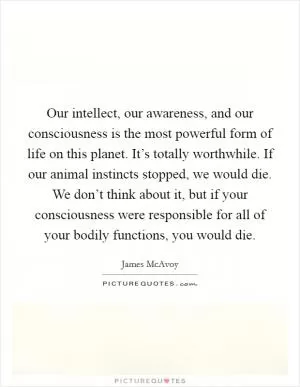Our intellect, our awareness, and our consciousness is the most powerful form of life on this planet. It’s totally worthwhile. If our animal instincts stopped, we would die. We don’t think about it, but if your consciousness were responsible for all of your bodily functions, you would die Picture Quote #1