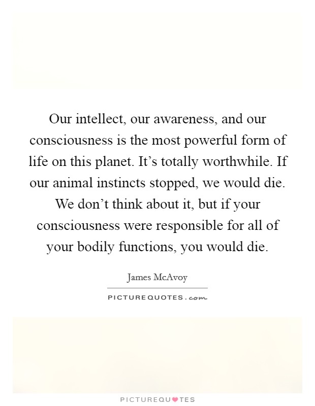 Our intellect, our awareness, and our consciousness is the most powerful form of life on this planet. It's totally worthwhile. If our animal instincts stopped, we would die. We don't think about it, but if your consciousness were responsible for all of your bodily functions, you would die. Picture Quote #1