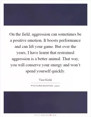 On the field, aggression can sometimes be a positive emotion. It boosts performance and can lift your game. But over the years, I have learnt that restrained aggression is a better animal. That way, you will conserve your energy and won’t spend yourself quickly Picture Quote #1